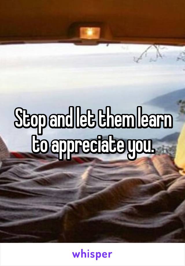 Stop and let them learn to appreciate you.