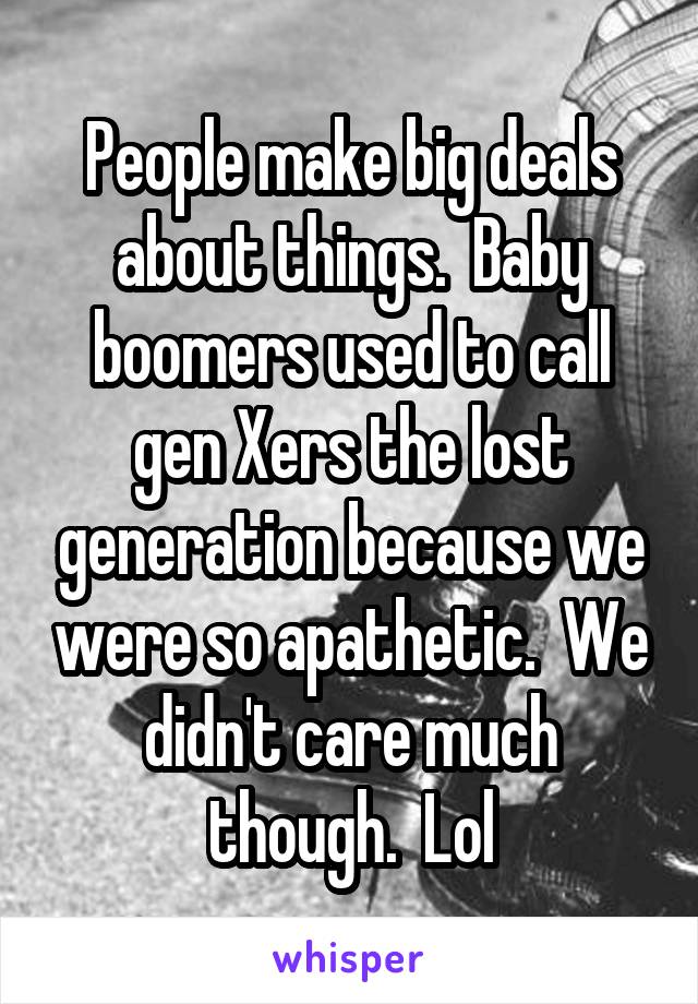 People make big deals about things.  Baby boomers used to call gen Xers the lost generation because we were so apathetic.  We didn't care much though.  Lol