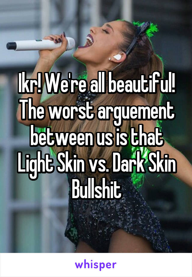 Ikr! We're all beautiful! The worst arguement between us is that Light Skin vs. Dark Skin Bullshit