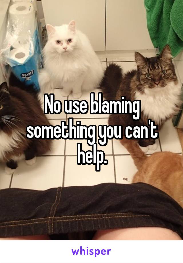No use blaming something you can't help.