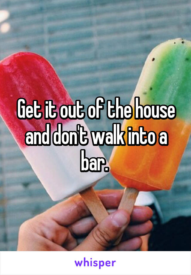 Get it out of the house and don't walk into a bar. 