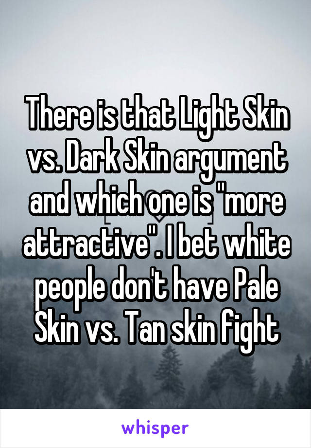 There is that Light Skin vs. Dark Skin argument and which one is "more attractive". I bet white people don't have Pale Skin vs. Tan skin fight