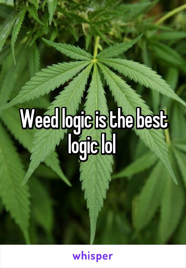 Weed logic is the best logic lol 
