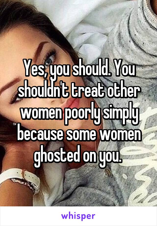 Yes, you should. You shouldn't treat other women poorly simply because some women ghosted on you. 