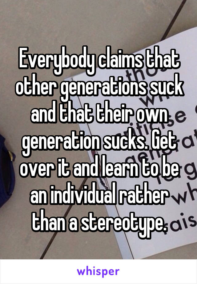 Everybody claims that other generations suck and that their own generation sucks. Get over it and learn to be an individual rather than a stereotype.