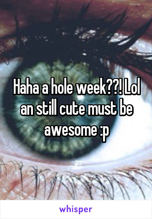 Haha a hole week??! Lol an still cute must be awesome :p