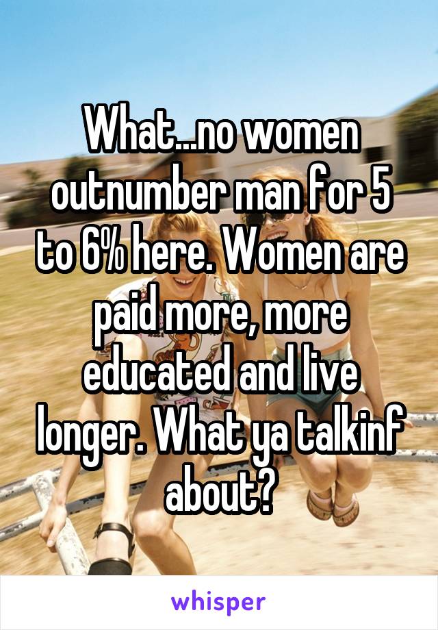 What...no women outnumber man for 5 to 6% here. Women are paid more, more educated and live longer. What ya talkinf about?