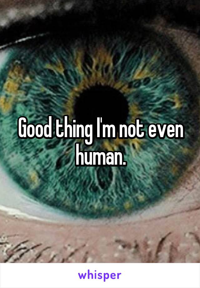 Good thing I'm not even human.