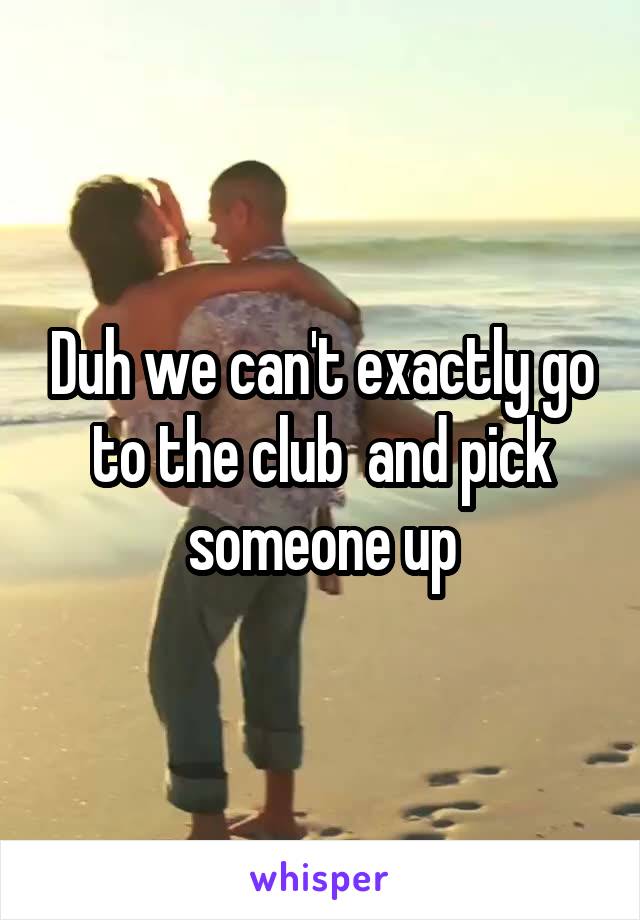 Duh we can't exactly go to the club  and pick someone up