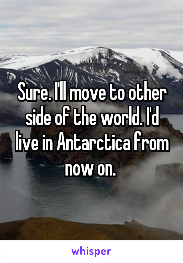 Sure. I'll move to other side of the world. I'd live in Antarctica from now on. 
