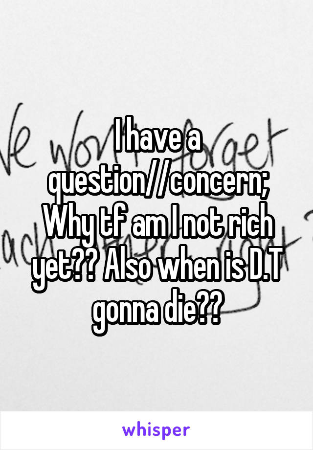 I have a question//concern; Why tf am I not rich yet?? Also when is D.T gonna die??