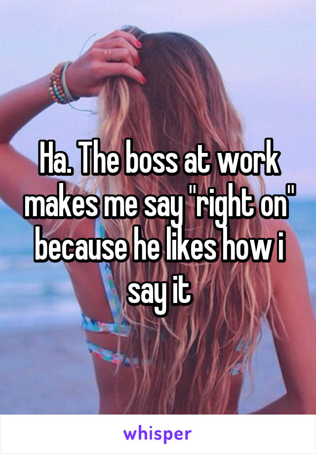 Ha. The boss at work makes me say "right on" because he likes how i say it