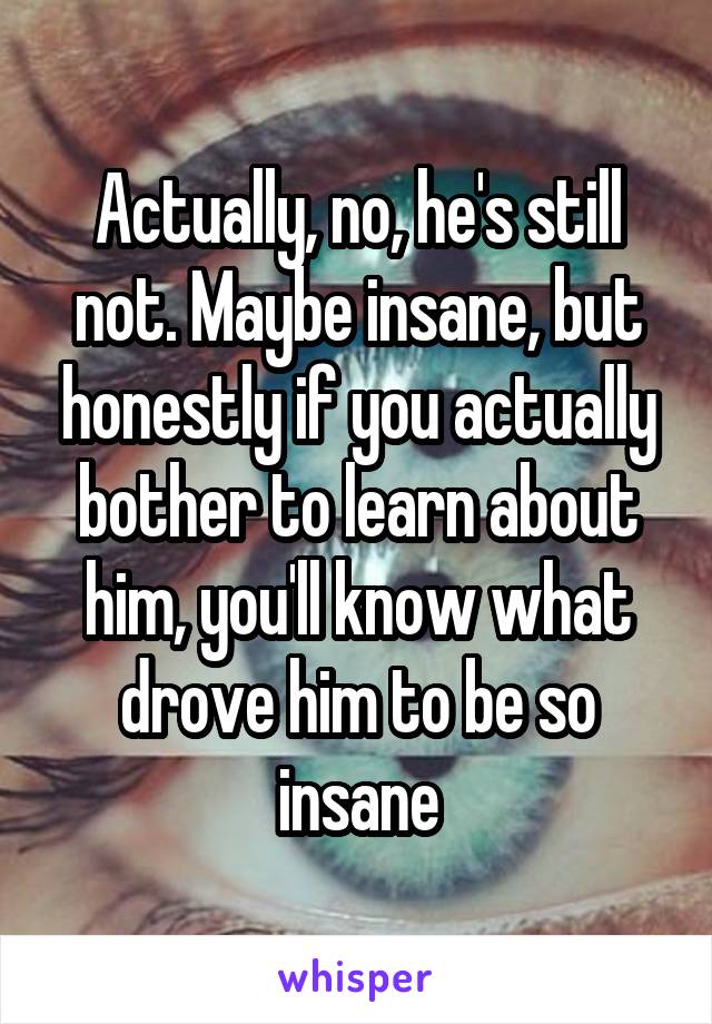 Actually, no, he's still not. Maybe insane, but honestly if you actually bother to learn about him, you'll know what drove him to be so insane