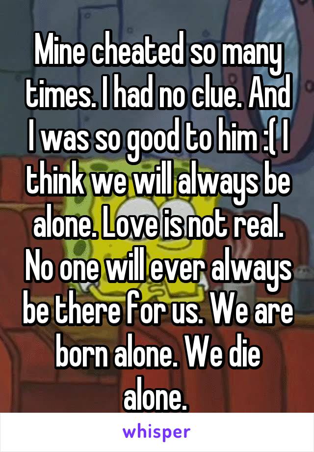 Mine cheated so many times. I had no clue. And I was so good to him :( I think we will always be alone. Love is not real. No one will ever always be there for us. We are born alone. We die alone. 