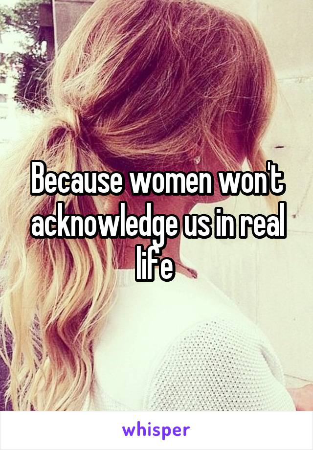 Because women won't acknowledge us in real life 