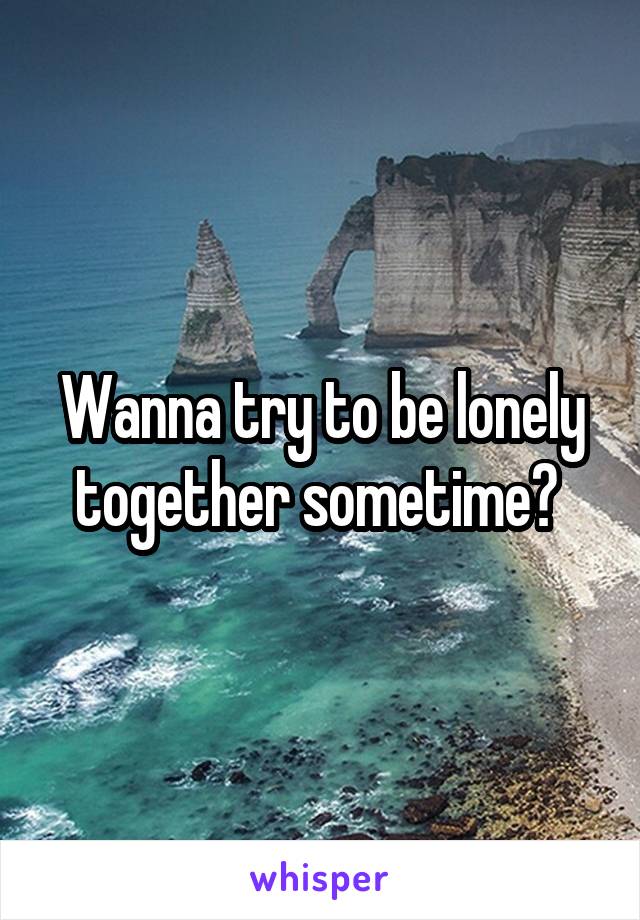 Wanna try to be lonely together sometime? 