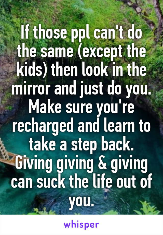 If those ppl can't do the same (except the kids) then look in the mirror and just do you. Make sure you're recharged and learn to take a step back. Giving giving & giving can suck the life out of you.