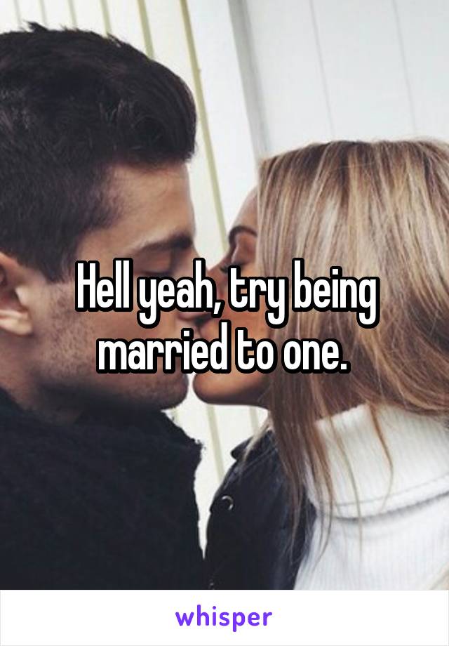 Hell yeah, try being married to one. 
