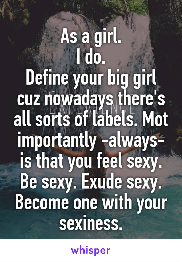 As a girl.
I do.
Define your big girl cuz nowadays there's all sorts of labels. Mot importantly -always- is that you feel sexy. Be sexy. Exude sexy. Become one with your sexiness.