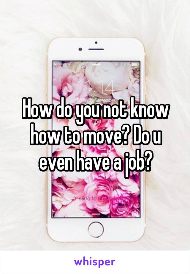 How do you not know how to move? Do u even have a job?