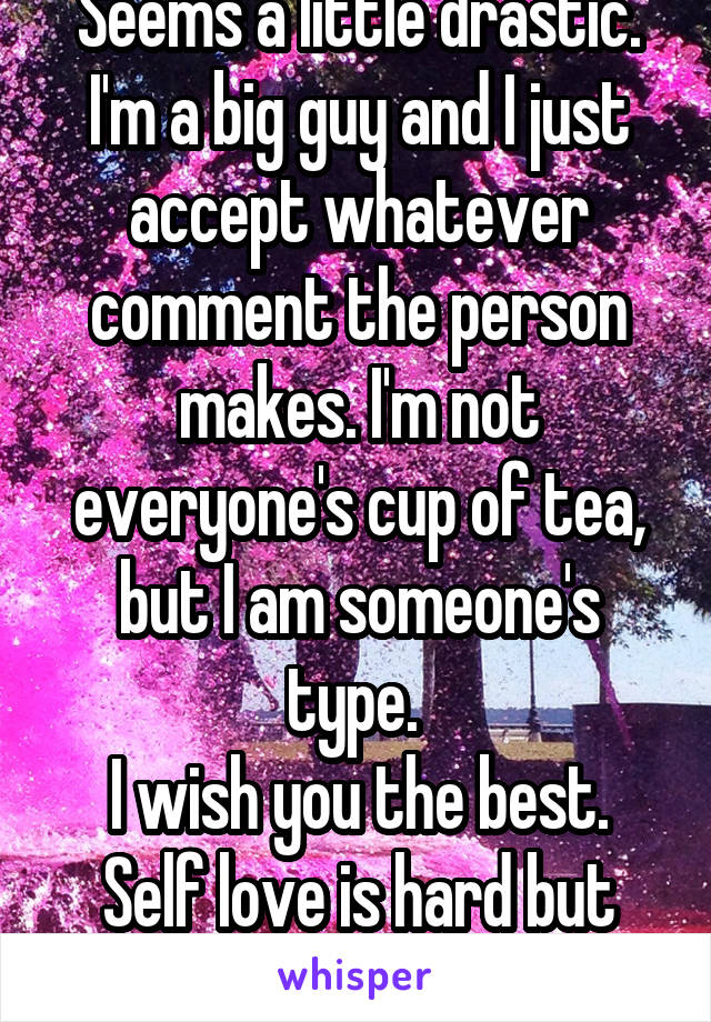 Seems a little drastic.
I'm a big guy and I just accept whatever comment the person makes. I'm not everyone's cup of tea, but I am someone's type. 
I wish you the best. Self love is hard but important