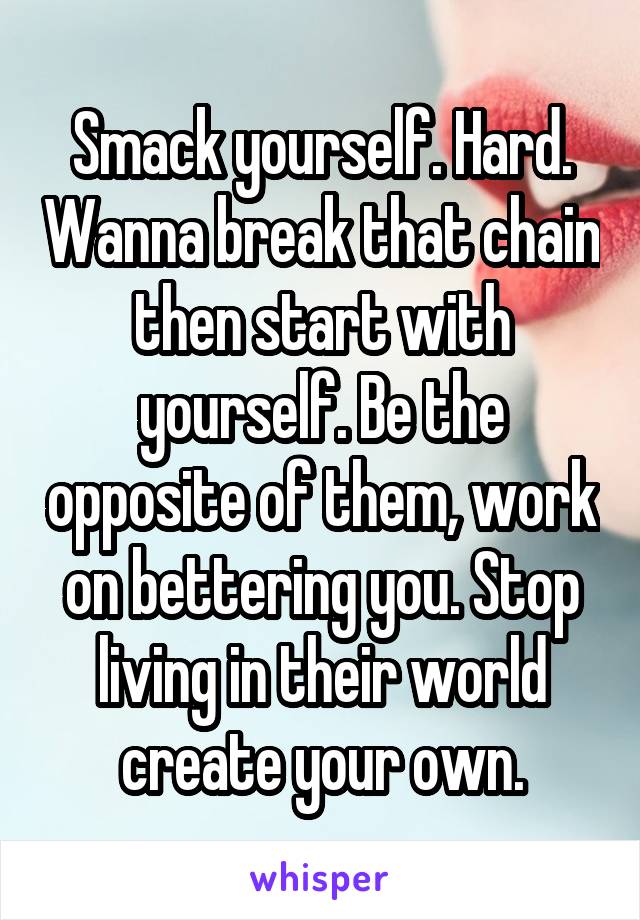 Smack yourself. Hard. Wanna break that chain then start with yourself. Be the opposite of them, work on bettering you. Stop living in their world create your own.