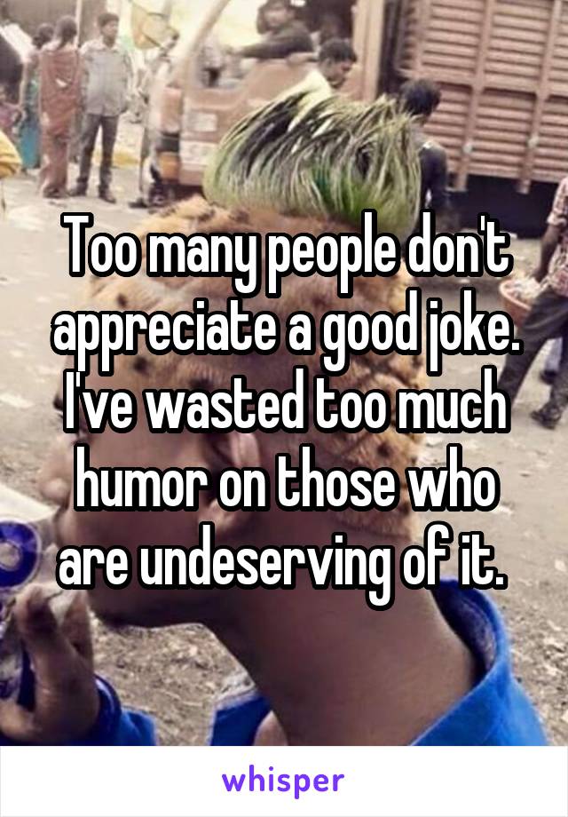 Too many people don't appreciate a good joke. I've wasted too much humor on those who are undeserving of it. 