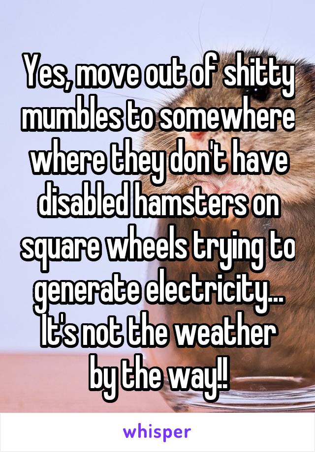 Yes, move out of shitty mumbles to somewhere where they don't have disabled hamsters on square wheels trying to generate electricity...
It's not the weather by the way!!