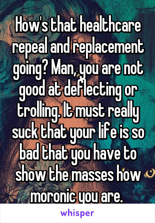 How's that healthcare repeal and replacement going? Man, you are not good at deflecting or trolling. It must really suck that your life is so bad that you have to show the masses how moronic you are. 