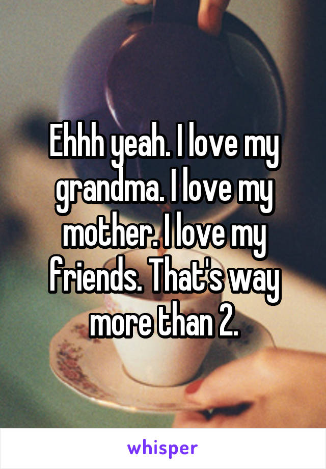 Ehhh yeah. I love my grandma. I love my mother. I love my friends. That's way more than 2.