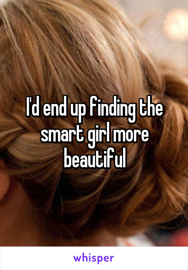 I'd end up finding the smart girl more beautiful