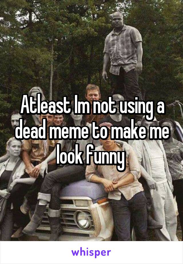 Atleast Im not using a dead meme to make me look funny 