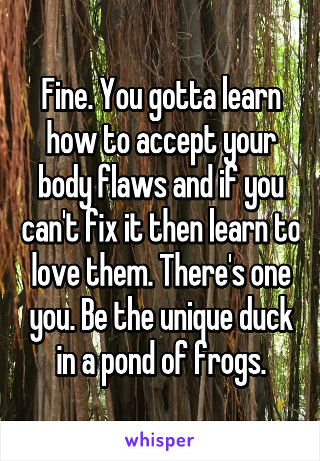 Fine. You gotta learn how to accept your body flaws and if you can't fix it then learn to love them. There's one you. Be the unique duck in a pond of frogs.