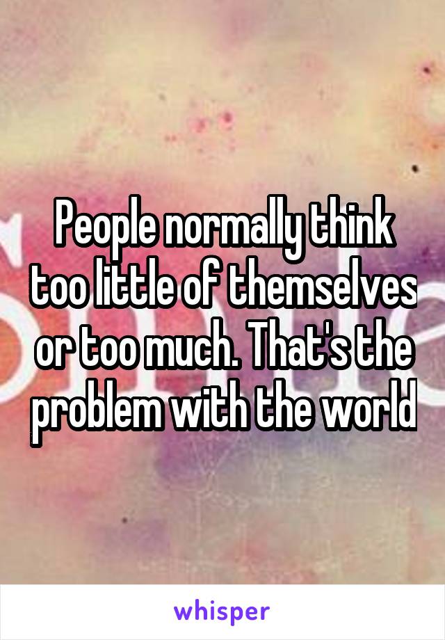 People normally think too little of themselves or too much. That's the problem with the world