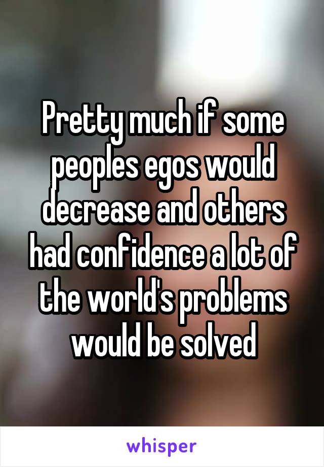 Pretty much if some peoples egos would decrease and others had confidence a lot of the world's problems would be solved