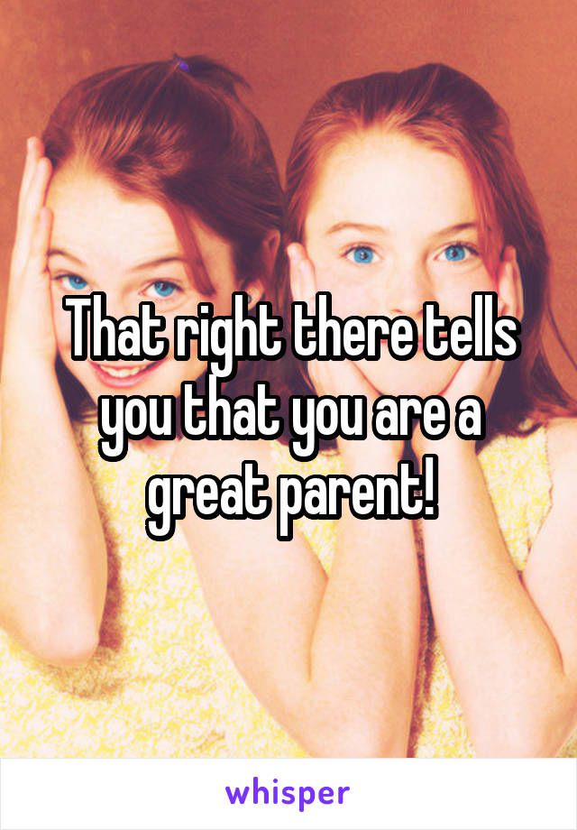 That right there tells you that you are a great parent!