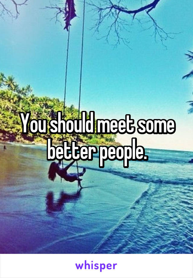 You should meet some better people.