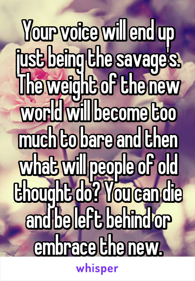 Your voice will end up just being the savage's. The weight of the new world will become too much to bare and then what will people of old thought do? You can die and be left behind or embrace the new.