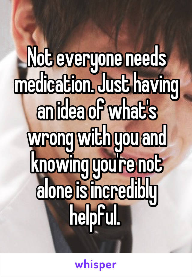 Not everyone needs medication. Just having an idea of what's wrong with you and knowing you're not alone is incredibly helpful. 