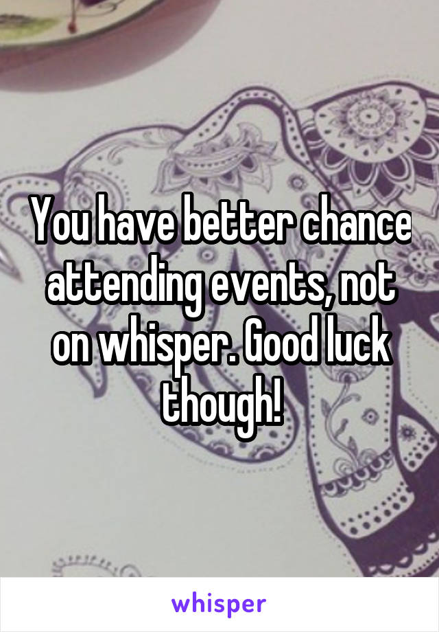 You have better chance attending events, not on whisper. Good luck though!