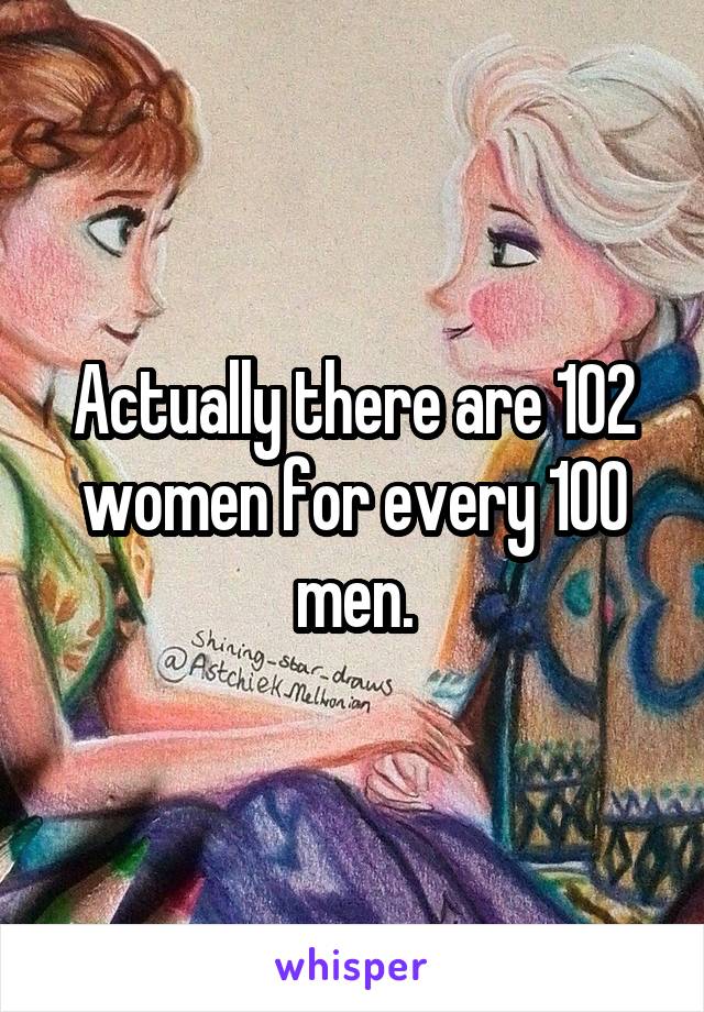 Actually there are 102 women for every 100 men.