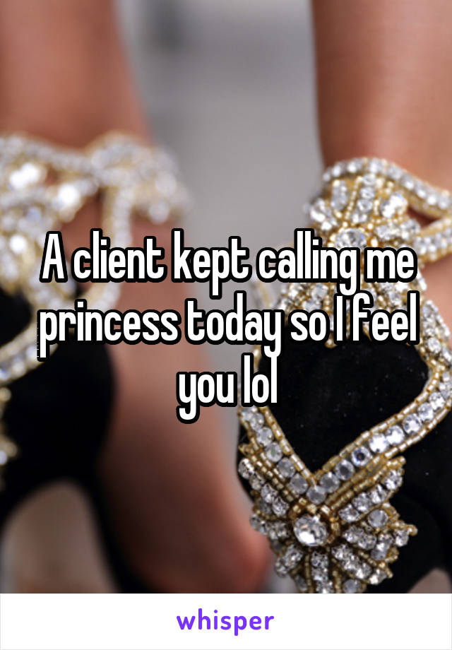A client kept calling me princess today so I feel you lol