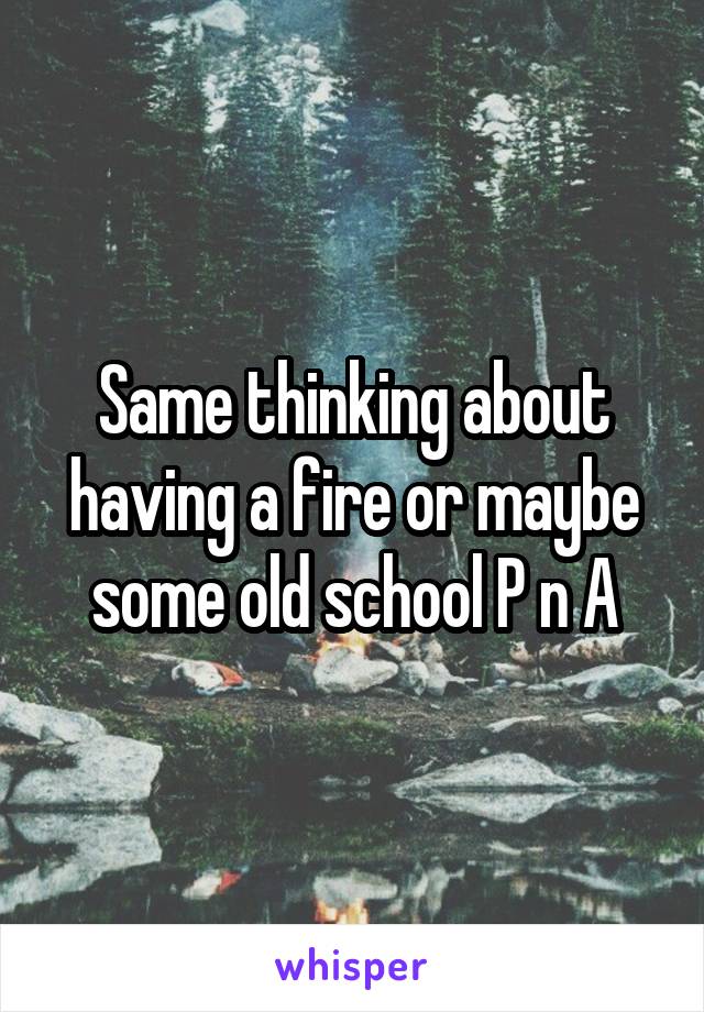Same thinking about having a fire or maybe some old school P n A