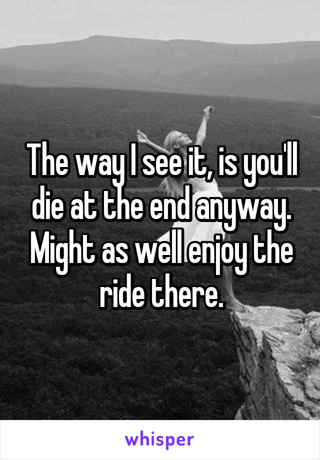 The way I see it, is you'll die at the end anyway. Might as well enjoy the ride there.