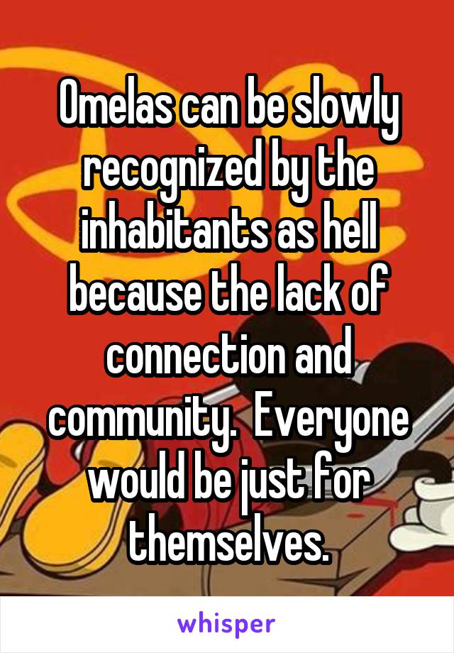 Omelas can be slowly recognized by the inhabitants as hell because the lack of connection and community.  Everyone would be just for themselves.