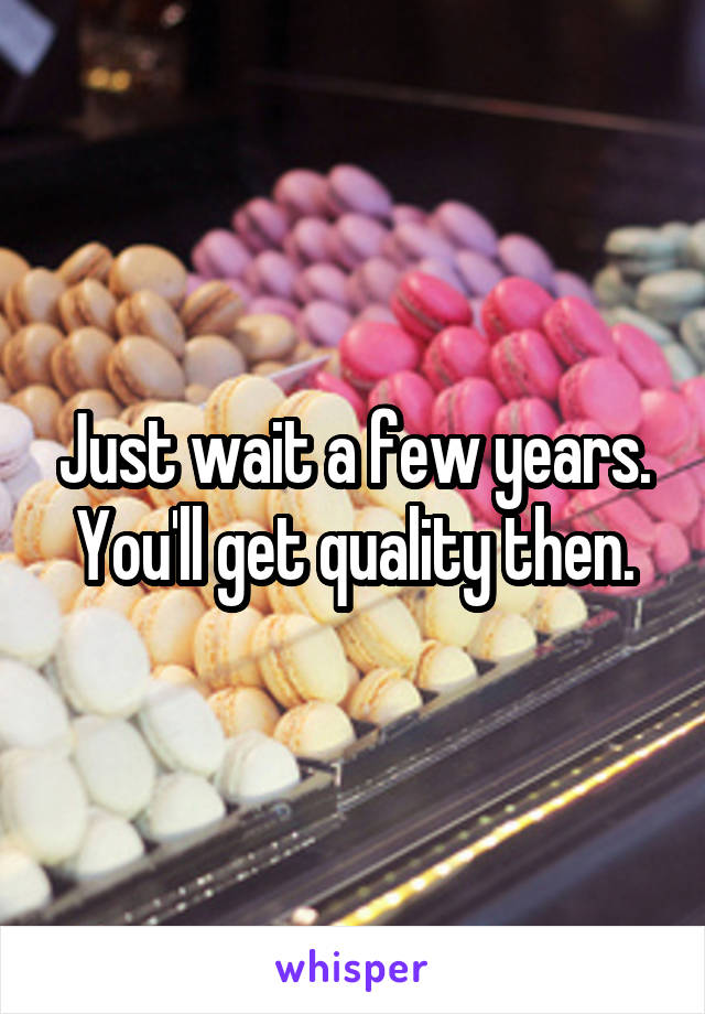 Just wait a few years. You'll get quality then.