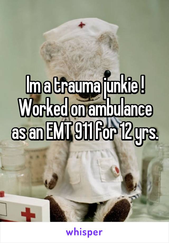 Im a trauma junkie ! Worked on ambulance as an EMT 911 for 12 yrs. 