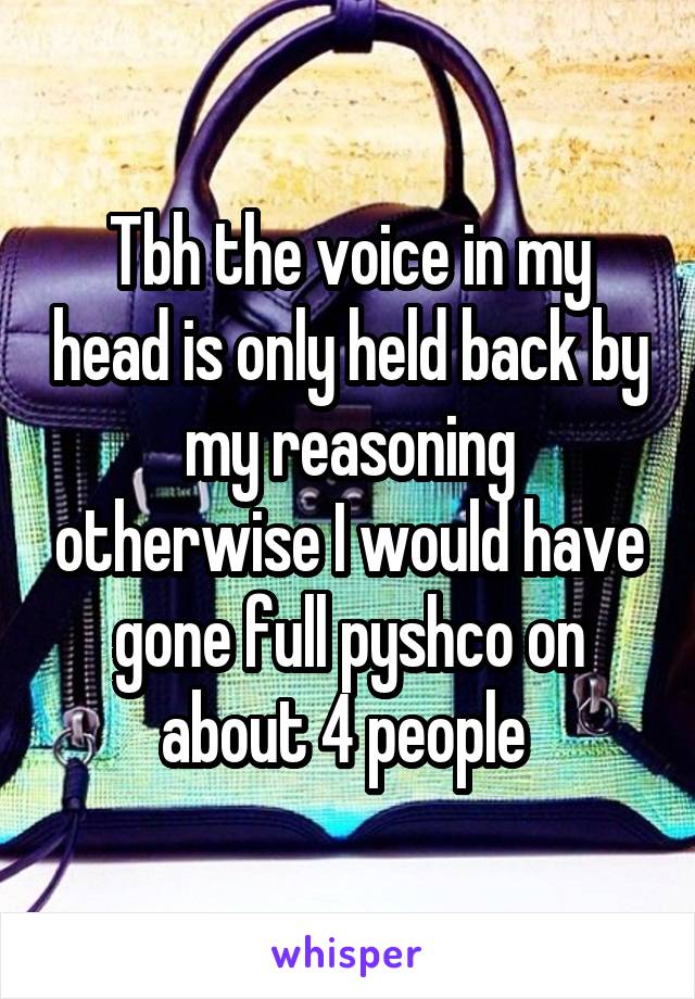 Tbh the voice in my head is only held back by my reasoning otherwise I would have gone full pyshco on about 4 people 