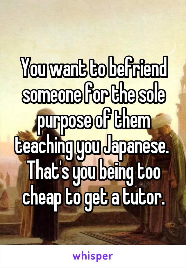 You want to befriend someone for the sole purpose of them teaching you Japanese. 
That's you being too cheap to get a tutor.