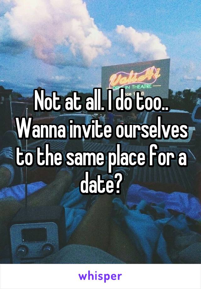 Not at all. I do too.. Wanna invite ourselves to the same place for a date?